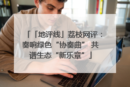 「地评线」荔枝网评：奏响绿色“协奏曲” 共谱生态“新乐章”