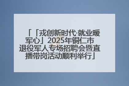 「戎创新时代·就业暖军心」2025年铜仁市退役军人专场招聘会暨直播带岗活动顺利举行