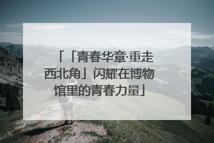 「青春华章·重走西北角」闪耀在博物馆里的青春力量