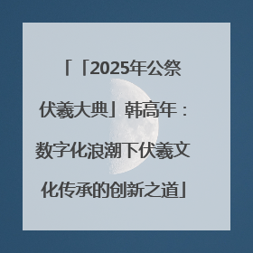 「2025年公祭伏羲大典」韩高年：数字化浪潮下伏羲文化传承的创新之道