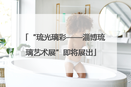 “琉光璃彩——淄博琉璃艺术展”即将展出