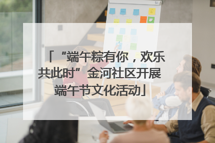 “端午粽有你，欢乐共此时”金河社区开展端午节文化活动