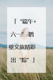 “端午+六一” 鹤壁文旅精彩出“粽”