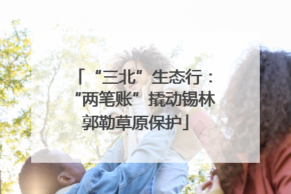 “三北”生态行：“两笔账”撬动锡林郭勒草原保护