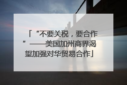 “不要关税，要合作”——美国加州商界渴望加强对华贸易合作