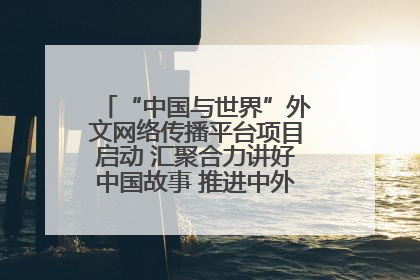 “中国与世界”外文网络传播平台项目启动 汇聚合力讲好中国故事 推进中外文明交流互鉴