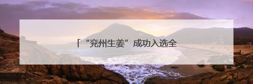 “兖州生姜”成功入选全国名特优新农产品名录