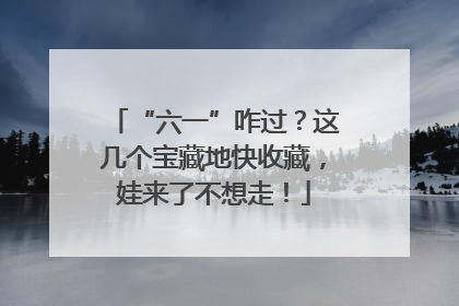 “六一”咋过？这几个宝藏地快收藏，娃来了不想走！