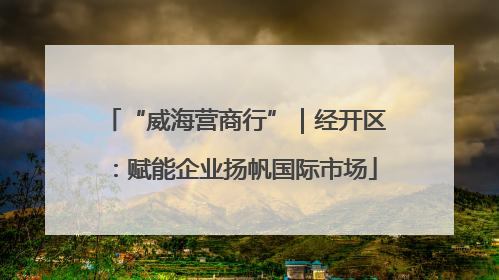 “威海营商行”｜经开区：赋能企业扬帆国际市场