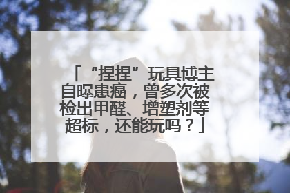 “捏捏”玩具博主自曝患癌，曾多次被检出甲醛、增塑剂等超标，还能玩吗？