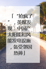 “抢疯了”，英媒发现：中国产太阳能和风能发电设施，备受邻国热捧