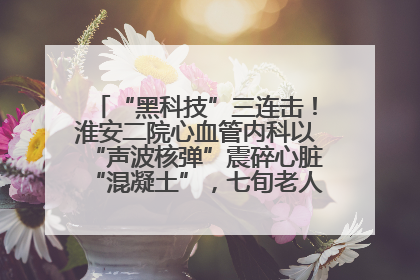 “黑科技”三连击！淮安二院心血管内科以“声波核弹”震碎心脏“混凝土”，七旬老人重获“心”生