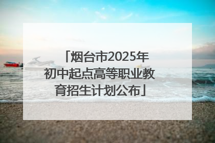 烟台市2025年初中起点高等职业教育招生计划公布