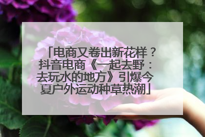 电商又卷出新花样？抖音电商《一起去野：去玩水的地方》引爆今夏户外运动种草热潮