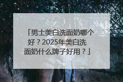 男士美白洗面奶哪个好？2025年美白洗面奶什么牌子好用？