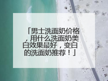 男士洗面奶价格，用什么洗面奶美白效果最好，变白的洗面奶推荐！