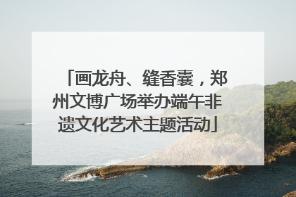画龙舟、缝香囊，郑州文博广场举办端午非遗文化艺术主题活动