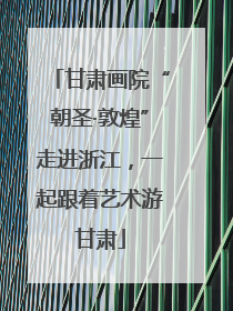 甘肃画院“朝圣·敦煌”走进浙江，一起跟着艺术游甘肃