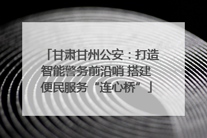 甘肃甘州公安：打造智能警务前沿哨 搭建便民服务“连心桥”