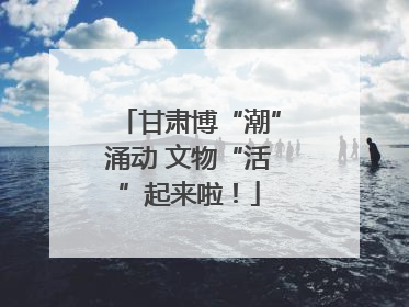 甘肃博“潮”涌动 文物“活”起来啦！