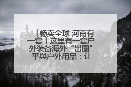 畅卖全球 河南有一套丨这里有一套户外装备海外“出圈” 平舆户外用品：让“休闲风”长红