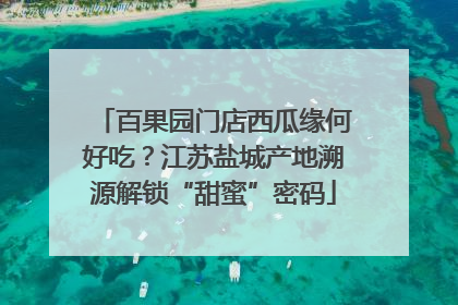 百果园门店西瓜缘何好吃？江苏盐城产地溯源解锁“甜蜜”密码