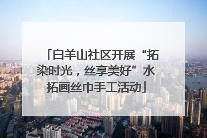 白羊山社区开展“拓染时光，丝享美好”水拓画丝巾手工活动