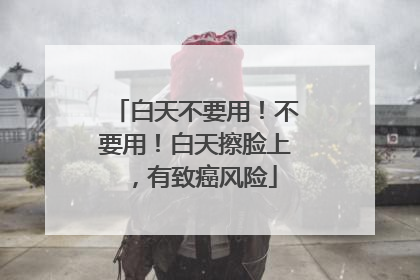 白天不要用！不要用！白天擦脸上，有致癌风险