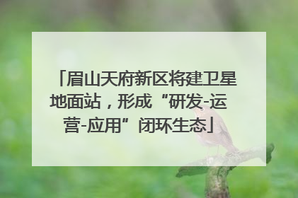 眉山天府新区将建卫星地面站，形成“研发-运营-应用”闭环生态