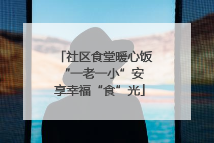 社区食堂暖心饭 “一老一小”安享幸福“食”光