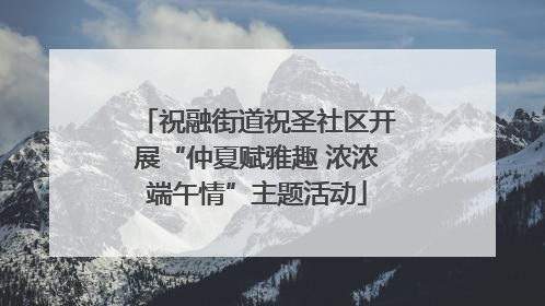 祝融街道祝圣社区开展“仲夏赋雅趣 浓浓端午情”主题活动