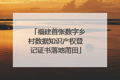 福建首张数字乡村数据知识产权登记证书落地莆田