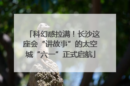 科幻感拉满！长沙这座会“讲故事”的太空城“六一”正式启航