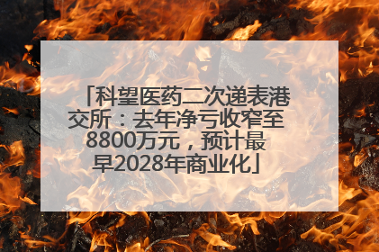 科望医药二次递表港交所：去年净亏收窄至8800万元，预计最早2028年商业化