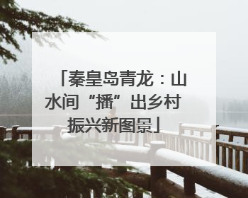 秦皇岛青龙：山水间“播”出乡村振兴新图景