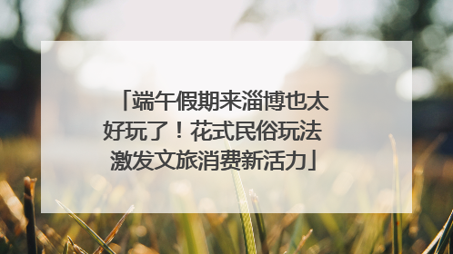 端午假期来淄博也太好玩了！花式民俗玩法激发文旅消费新活力