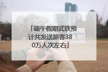 端午假期武铁预计共发送旅客380万人次左右