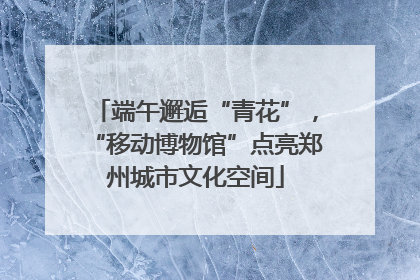 端午邂逅“青花”，“移动博物馆”点亮郑州城市文化空间