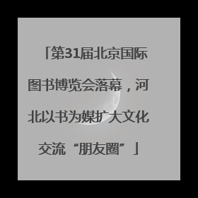 第31届北京国际图书博览会落幕，河北以书为媒扩大文化交流“朋友圈”