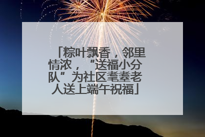 粽叶飘香，邻里情浓，“送福小分队”为社区耄耋老人送上端午祝福