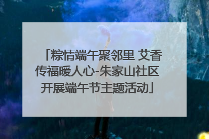 粽情端午聚邻里 艾香传福暖人心-朱家山社区开展端午节主题活动