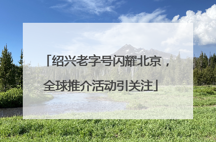 绍兴老字号闪耀北京，全球推介活动引关注