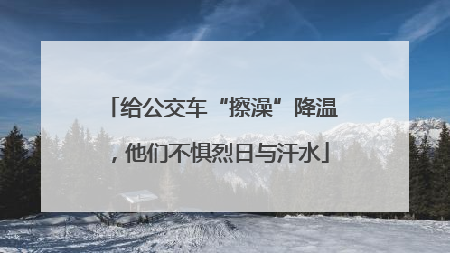 给公交车“擦澡”降温，他们不惧烈日与汗水