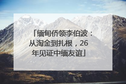 缅甸侨领李伯波：从淘金到扎根，26年见证中缅友谊