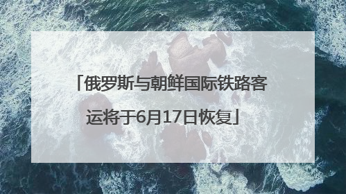 俄罗斯与朝鲜国际铁路客运将于6月17日恢复