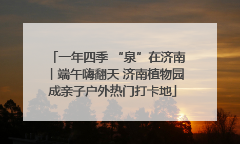 一年四季 “泉”在济南丨端午嗨翻天 济南植物园成亲子户外热门打卡地