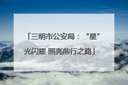 三明市公安局：“星”光闪耀 照亮前行之路