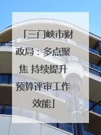 三门峡市财政局：多点聚焦 持续提升预算评审工作效能