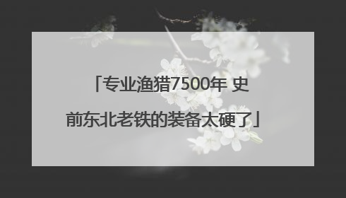专业渔猎7500年 史前东北老铁的装备太硬了
