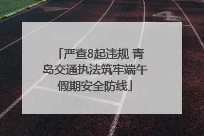 严查8起违规 青岛交通执法筑牢端午假期安全防线